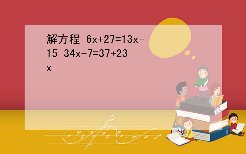 解方程 6x+27=13x-15 34x-7=37+23x