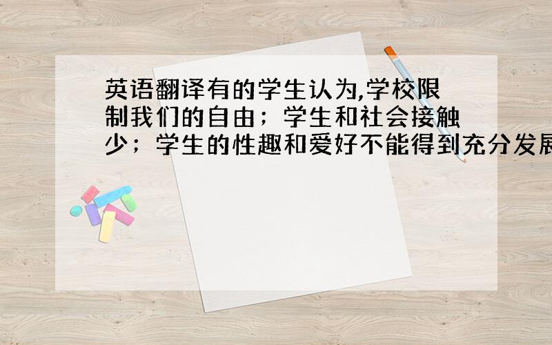 英语翻译有的学生认为,学校限制我们的自由；学生和社会接触少；学生的性趣和爱好不能得到充分发展,因此…有的学生认为,学校是