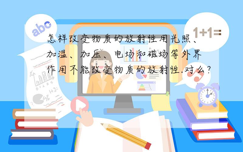 怎样改变物质的放射性用光照、加温、加压、电场和磁场等外界作用不能改变物质的放射性.对么?