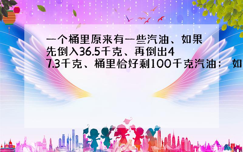 一个桶里原来有一些汽油、如果先倒入36.5千克、再倒出47.3千克、桶里恰好剩100千克汽油； 如果先倒出36.5千克、