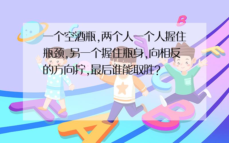 一个空酒瓶,两个人一个人握住瓶颈,另一个握住瓶身,向相反的方向拧,最后谁能取胜?