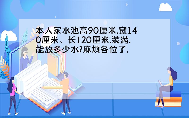 本人家水池高90厘米.宽140厘米、长120厘米.装满.能放多少水?麻烦各位了.