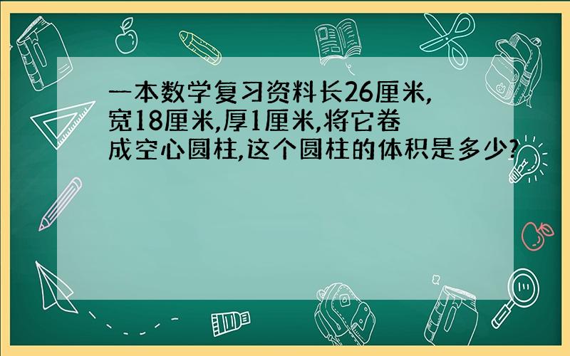 一本数学复习资料长26厘米,宽18厘米,厚1厘米,将它卷成空心圆柱,这个圆柱的体积是多少?