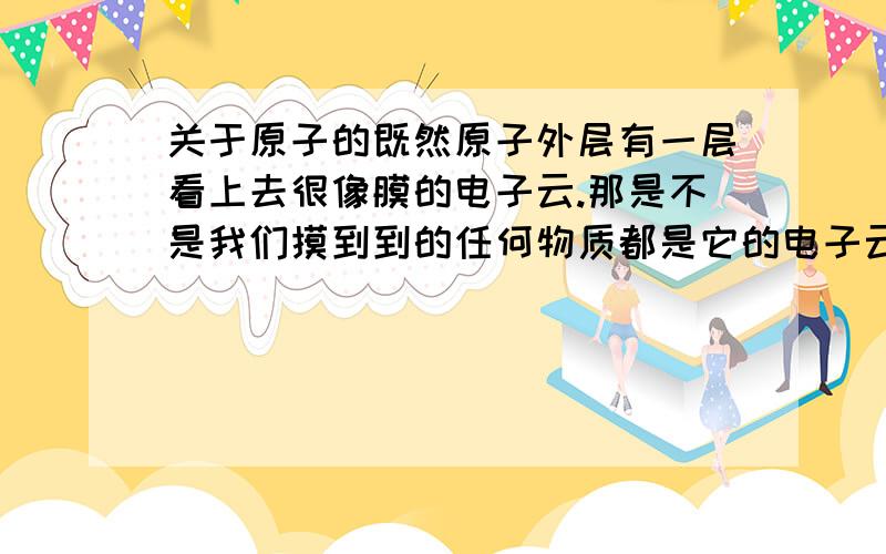 关于原子的既然原子外层有一层看上去很像膜的电子云.那是不是我们摸到到的任何物质都是它的电子云.- -、.咋没有触电般的感