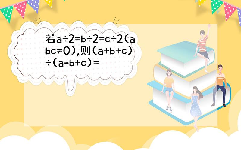 若a÷2=b÷2=c÷2(abc≠0),则(a+b+c)÷(a-b+c)=