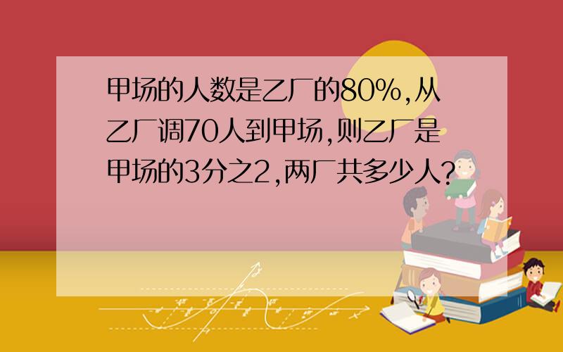 甲场的人数是乙厂的80%,从乙厂调70人到甲场,则乙厂是甲场的3分之2,两厂共多少人?