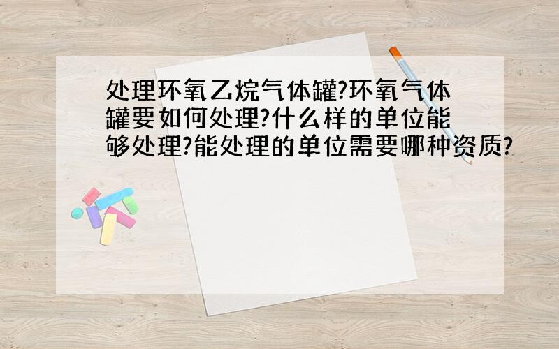 处理环氧乙烷气体罐?环氧气体罐要如何处理?什么样的单位能够处理?能处理的单位需要哪种资质?