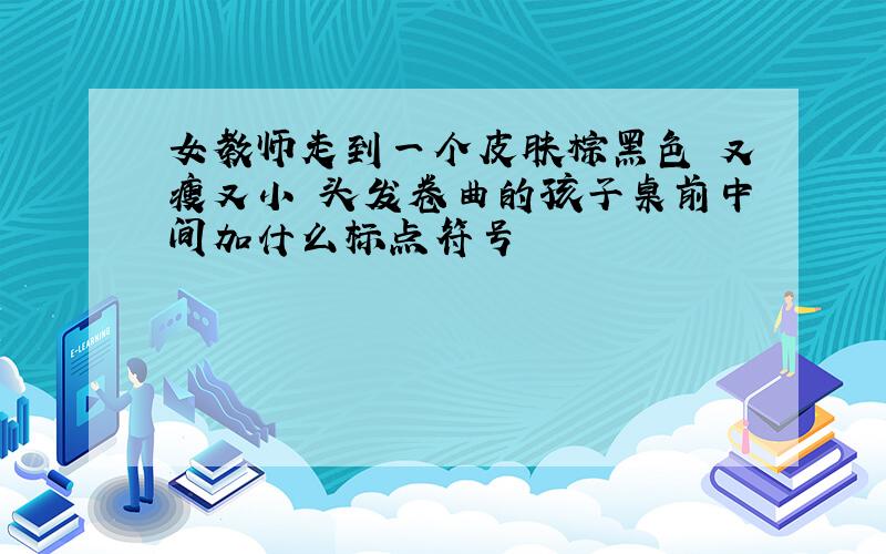 女教师走到一个皮肤棕黑色 又瘦又小 头发卷曲的孩子桌前中间加什么标点符号