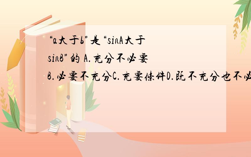 “a大于b”是“sinA大于sinB”的 A.充分不必要B.必要不充分C.充要条件D.既不充分也不必要