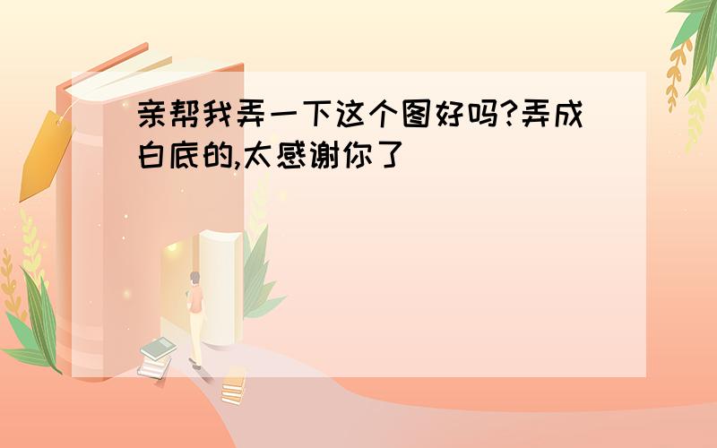 亲帮我弄一下这个图好吗?弄成白底的,太感谢你了