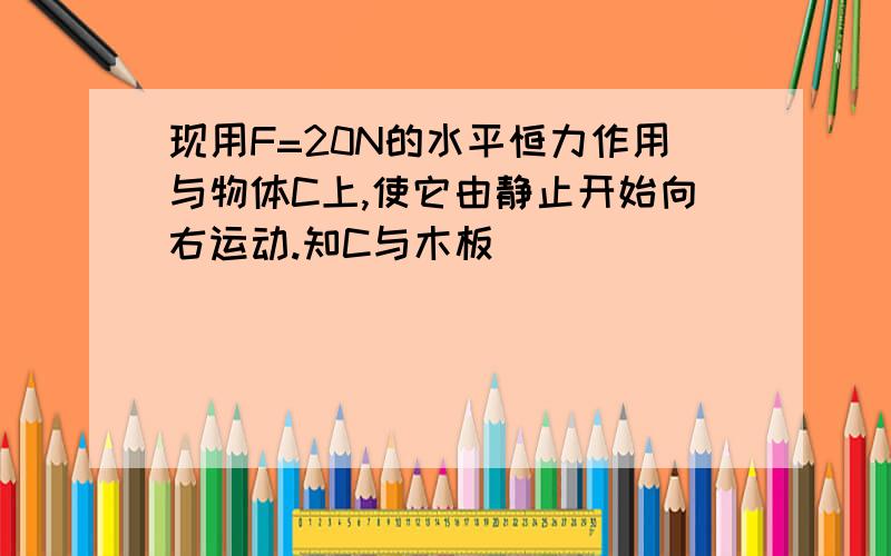 现用F=20N的水平恒力作用与物体C上,使它由静止开始向右运动.知C与木板