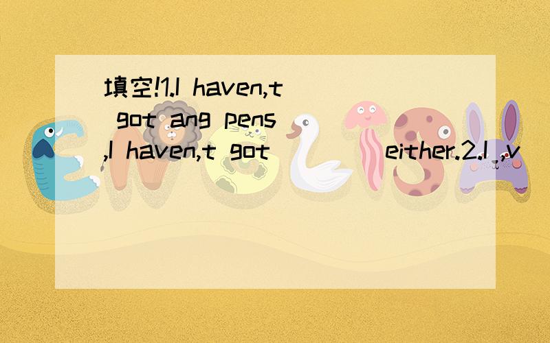 填空!1.I haven,t got ang pens ,I haven,t got ____either.2.I ,v