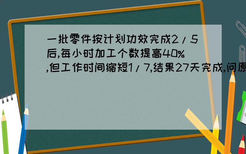 一批零件按计划功效完成2/5后,每小时加工个数提高40%,但工作时间缩短1/7,结果27天完成,问原计划几天完