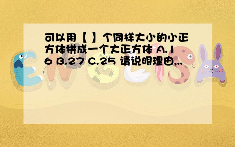 可以用【 】个同样大小的小正方体拼成一个大正方体 A.16 B.27 C.25 请说明理由,..