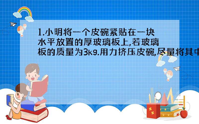 1.小明将一个皮碗紧贴在一块水平放置的厚玻璃板上,若玻璃板的质量为3kg.用力挤压皮碗,尽量将其中的空气排出,此时测得皮