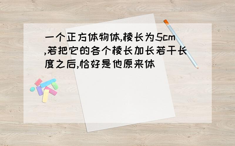 一个正方体物体,棱长为5cm,若把它的各个棱长加长若干长度之后,恰好是他原来体