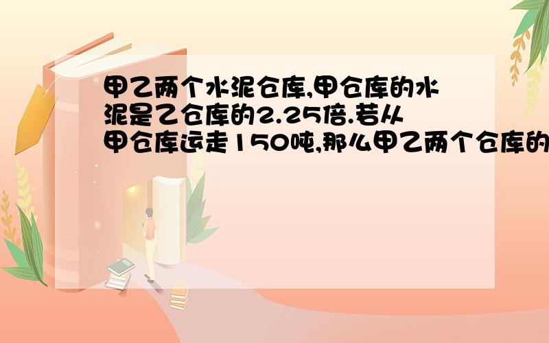 甲乙两个水泥仓库,甲仓库的水泥是乙仓库的2.25倍.若从甲仓库运走150吨,那么甲乙两个仓库的水泥就一样多