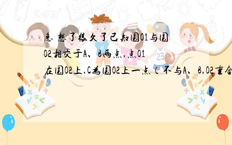 急 想了很久了已知圆O1与圆O2相交于A、B两点,点O1在圆O2上,C为圆O2上一点（不与A、B,O2重合）,直线CB与