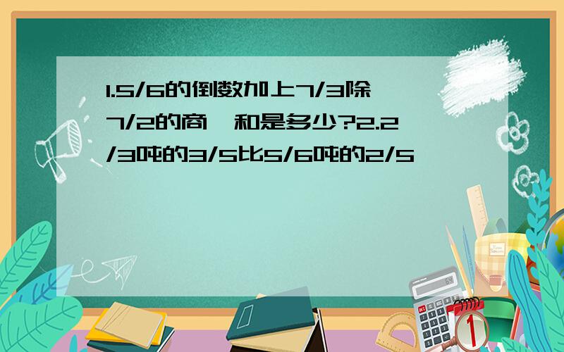 1.5/6的倒数加上7/3除7/2的商,和是多少?2.2/3吨的3/5比5/6吨的2/5