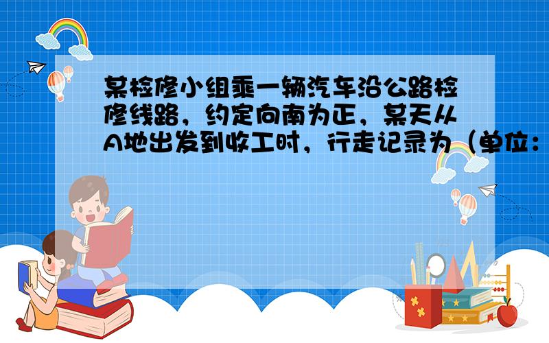 某检修小组乘一辆汽车沿公路检修线路，约定向南为正，某天从A地出发到收工时，行走记录为（单位：千米）：+18，-9，+14