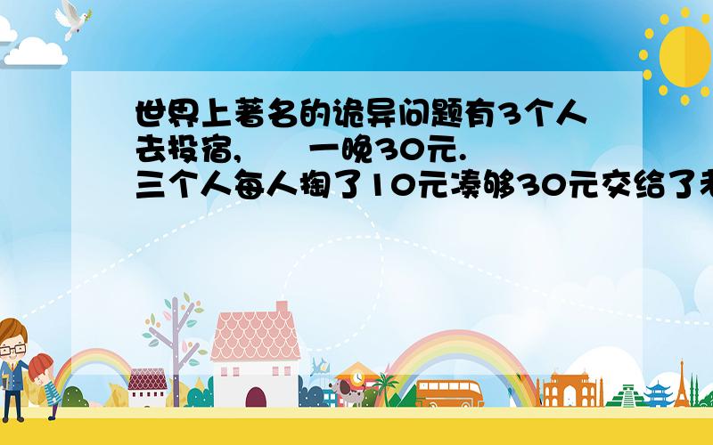 世界上著名的诡异问题有3个人去投宿,　　一晚30元.　　三个人每人掏了10元凑够30元交给了老板.　　后来老板说今天优惠