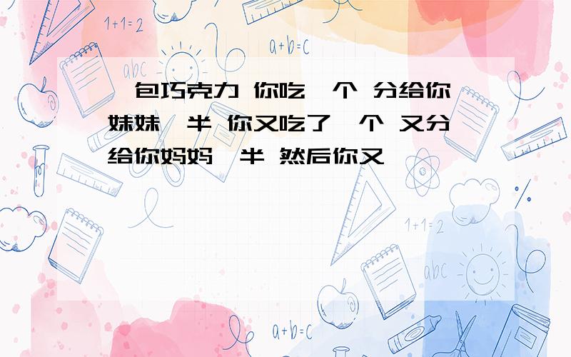 一包巧克力 你吃一个 分给你妹妹一半 你又吃了一个 又分给你妈妈一半 然后你又