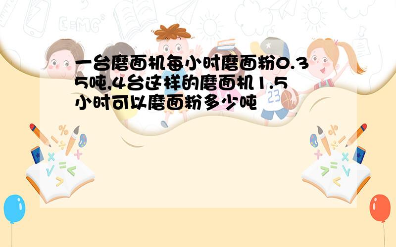 一台磨面机每小时磨面粉0.35吨,4台这样的磨面机1.5小时可以磨面粉多少吨