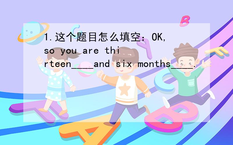 1.这个题目怎么填空：OK,so you are thirteen____and six months____.