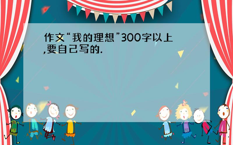 作文“我的理想”300字以上,要自己写的.