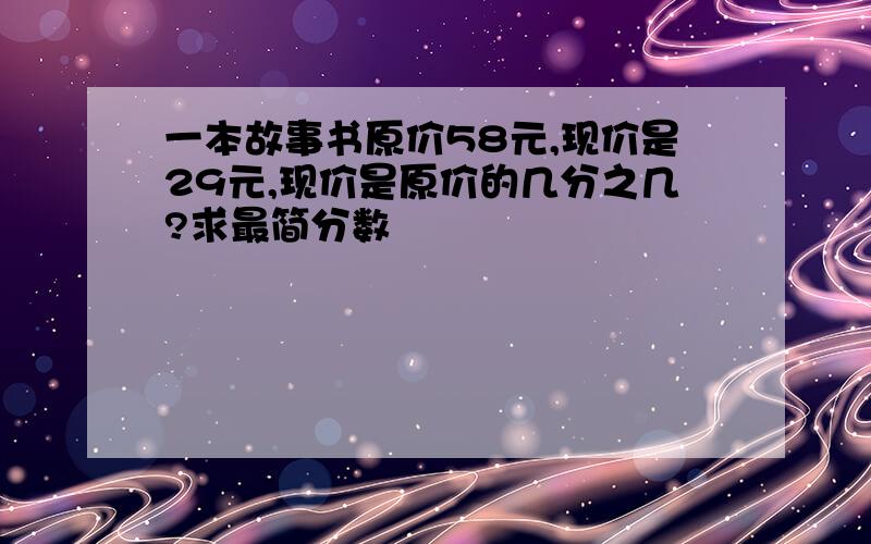 一本故事书原价58元,现价是29元,现价是原价的几分之几?求最简分数