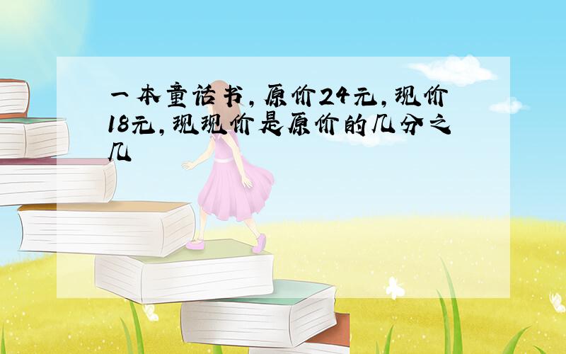 一本童话书,原价24元,现价18元,现现价是原价的几分之几