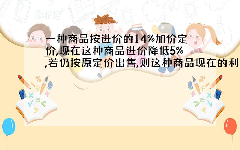 一种商品按进价的14%加价定价,现在这种商品进价降低5%,若仍按原定价出售,则这种商品现在的利润