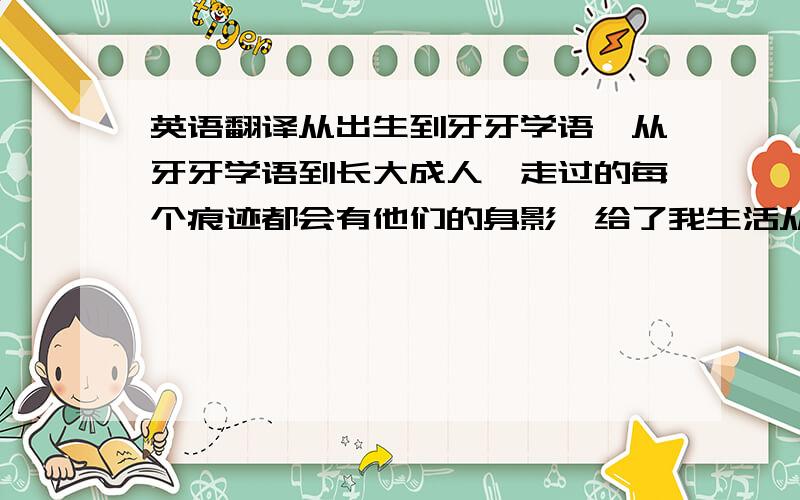 英语翻译从出生到牙牙学语,从牙牙学语到长大成人,走过的每个痕迹都会有他们的身影,给了我生活从出生到牙牙学语,从牙牙学语到