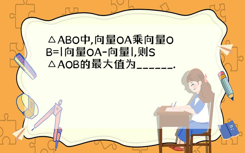 △ABO中,向量OA乘向量OB=|向量OA-向量|,则S△AOB的最大值为______.