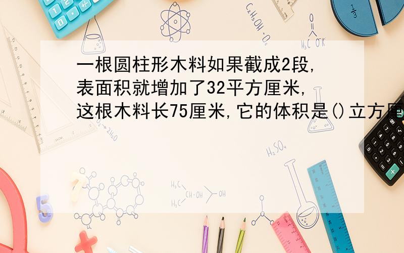 一根圆柱形木料如果截成2段,表面积就增加了32平方厘米,这根木料长75厘米,它的体积是()立方厘米