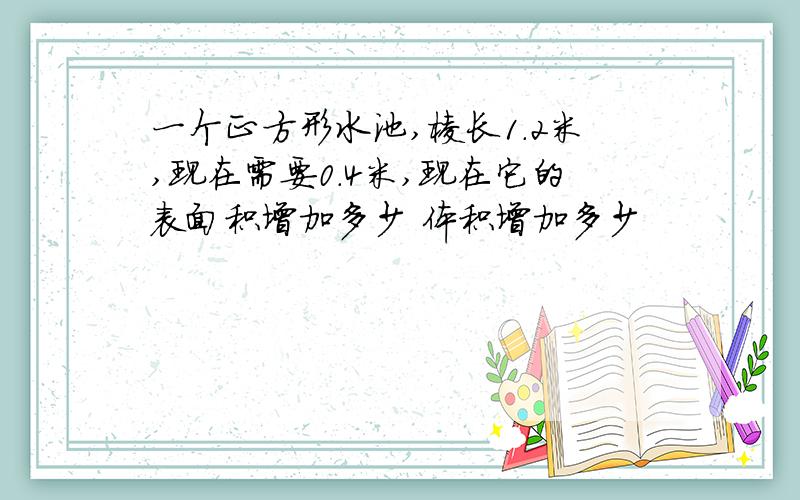 一个正方形水池,棱长1.2米,现在需要0.4米,现在它的表面积增加多少 体积增加多少