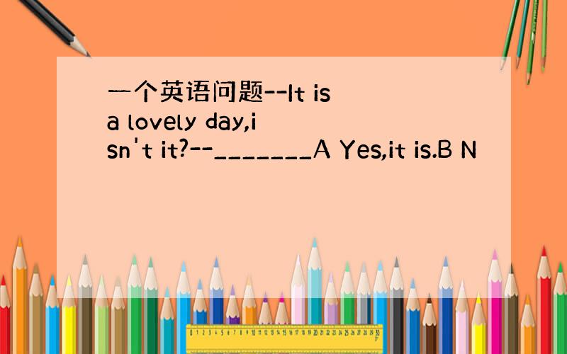 一个英语问题--It is a lovely day,isn't it?--_______A Yes,it is.B N