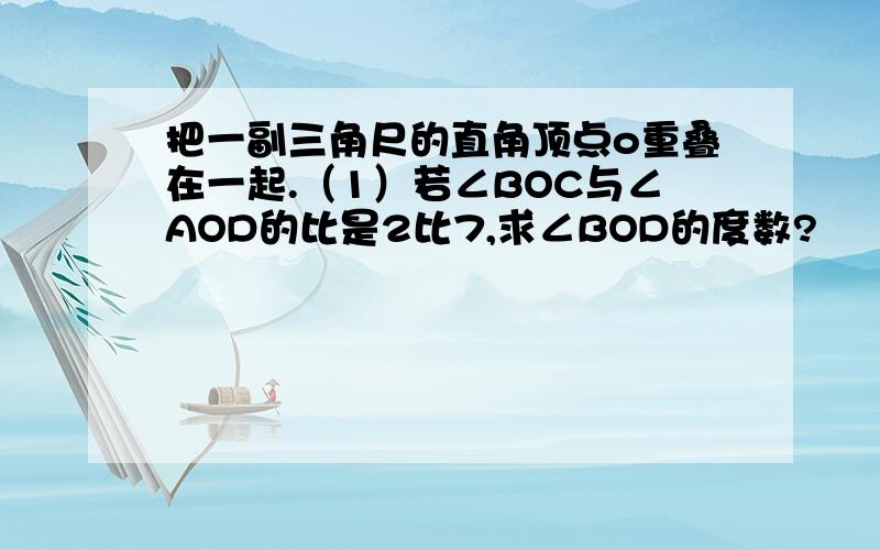 把一副三角尺的直角顶点o重叠在一起.（1）若∠BOC与∠AOD的比是2比7,求∠BOD的度数?