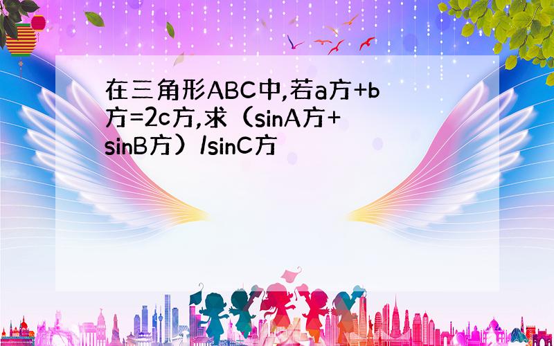 在三角形ABC中,若a方+b方=2c方,求（sinA方+sinB方）/sinC方