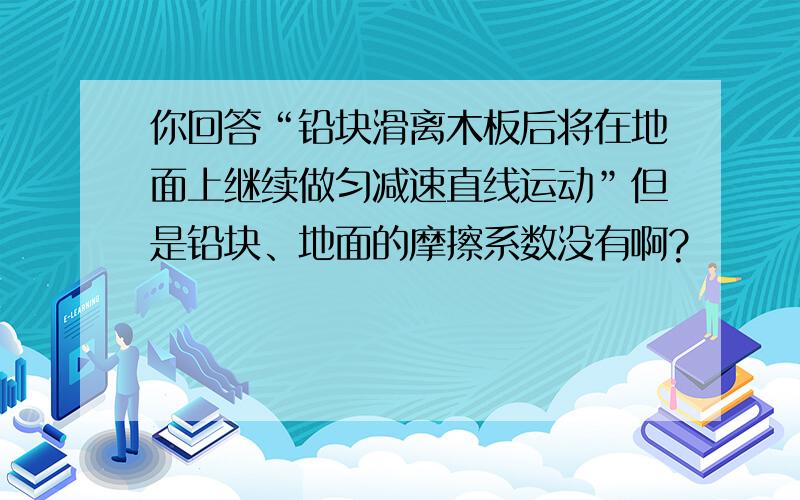 你回答“铅块滑离木板后将在地面上继续做匀减速直线运动”但是铅块、地面的摩擦系数没有啊?