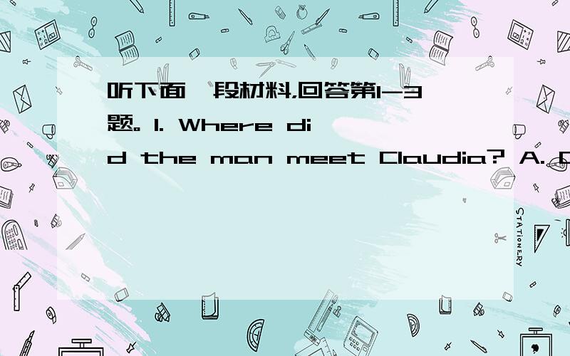 听下面一段材料，回答第1-3题。 1. Where did the man meet Claudia? A. On th