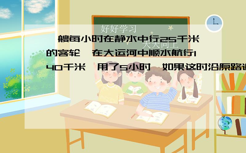 一艘每小时在静水中行25千米的客轮,在大运河中顺水航行140千米,用了5小时,如果这时沿原路返回,还要几小时?