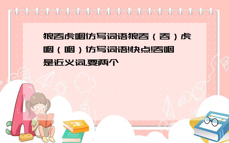 狼吞虎咽仿写词语狼吞（吞）虎咽（咽）仿写词语!快点!吞咽是近义词.要两个