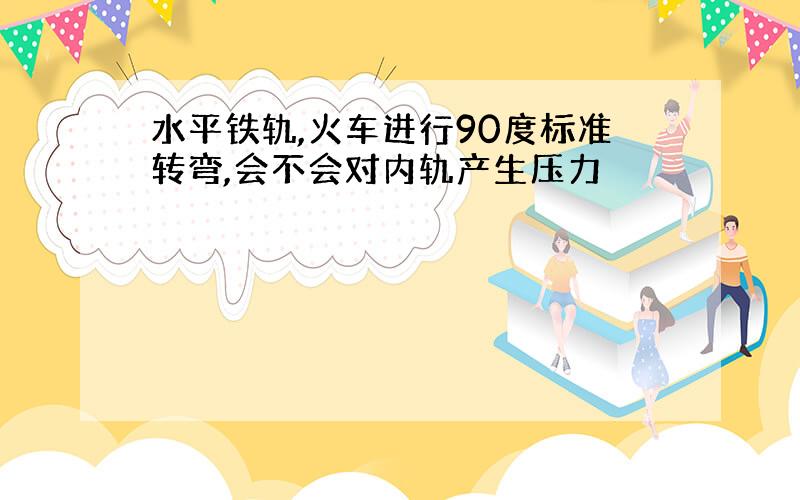 水平铁轨,火车进行90度标准转弯,会不会对内轨产生压力