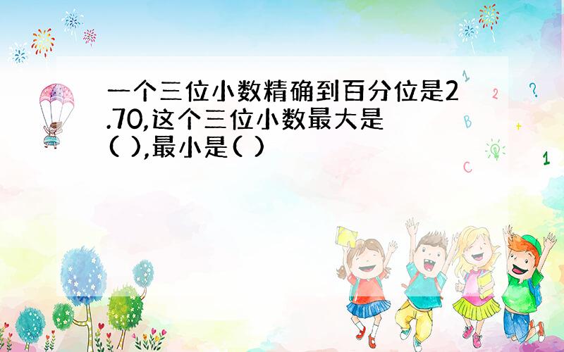 一个三位小数精确到百分位是2.70,这个三位小数最大是 ( ),最小是( )