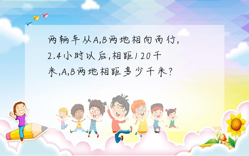 两辆车从A,B两地相向而行,2.4小时以后,相距120千米,A,B两地相距多少千米?