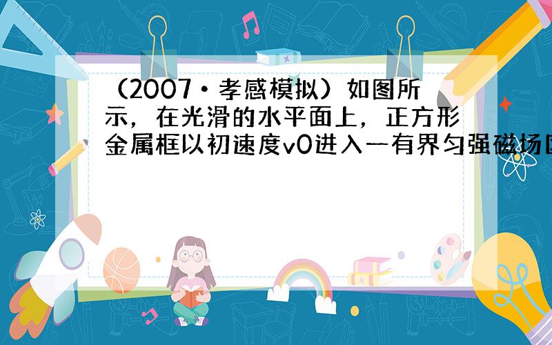 （2007•孝感模拟）如图所示，在光滑的水平面上，正方形金属框以初速度v0进入一有界匀强磁场区域（金属框除受磁场力外，不