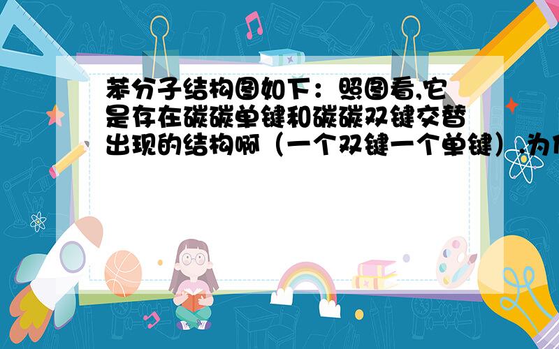 苯分子结构图如下：照图看,它是存在碳碳单键和碳碳双键交替出现的结构啊（一个双键一个单键）.为什么书