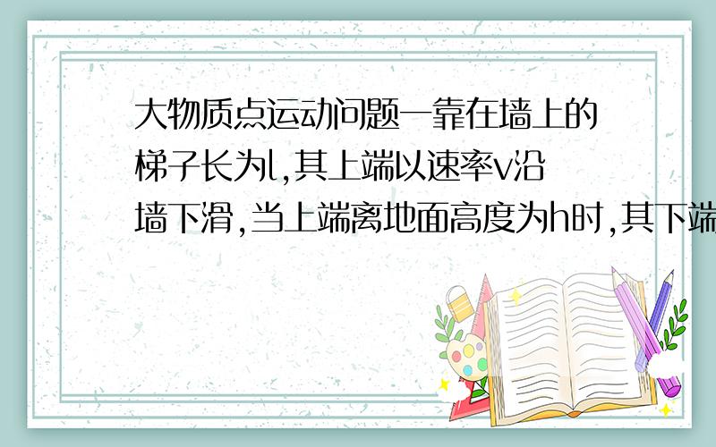 大物质点运动问题一靠在墙上的梯子长为l,其上端以速率v沿墙下滑,当上端离地面高度为h时,其下端沿地面滑动的速率为：（图很