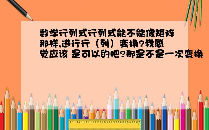 数学行列式行列式能不能像矩阵那样,进行行（列）变换?我感觉应该 是可以的吧?那是不是一次变换（做一道题）,只能进行行变换